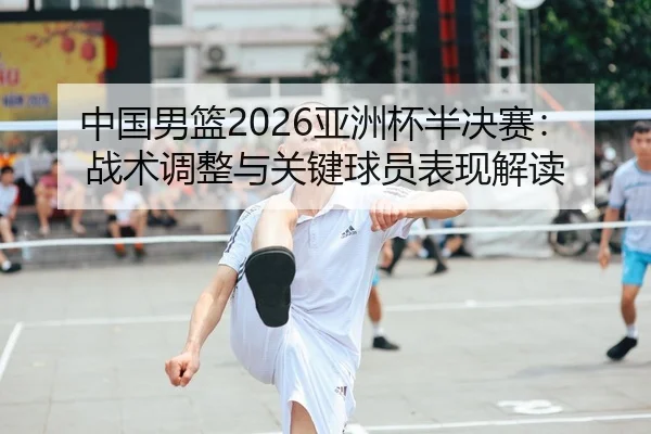 中国男篮2026亚洲杯半决赛：战术调整与关键球员表现解读